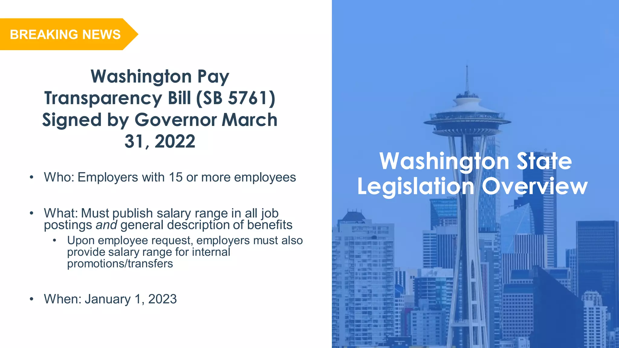 Washington State
Legislation Overview
Washington Pay
Transparency Bill (SB 5761)
Signed by Governor March
31, 2022
• Who: Employers with 15 or more employees
• What: Must publish salary range in all job
postings and general description of benefits
• Upon employee request, employers must also
provide salary range for internal
promotions/transfers
• When: January 1, 2023
BREAKING NEWS
 