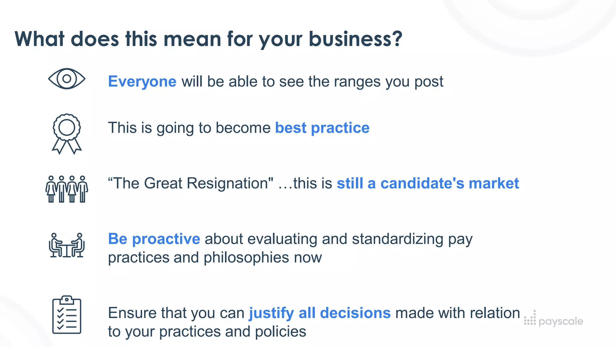 What does this mean for your business?
Everyone will be able to see the ranges you post​
This is going to become best practice
“The Great Resignation" …this is still a candidate's market
Be proactive about evaluating and standardizing pay
practices and philosophies now​
Ensure that you can justify all decisions made with relation
to your practices and policies​
 