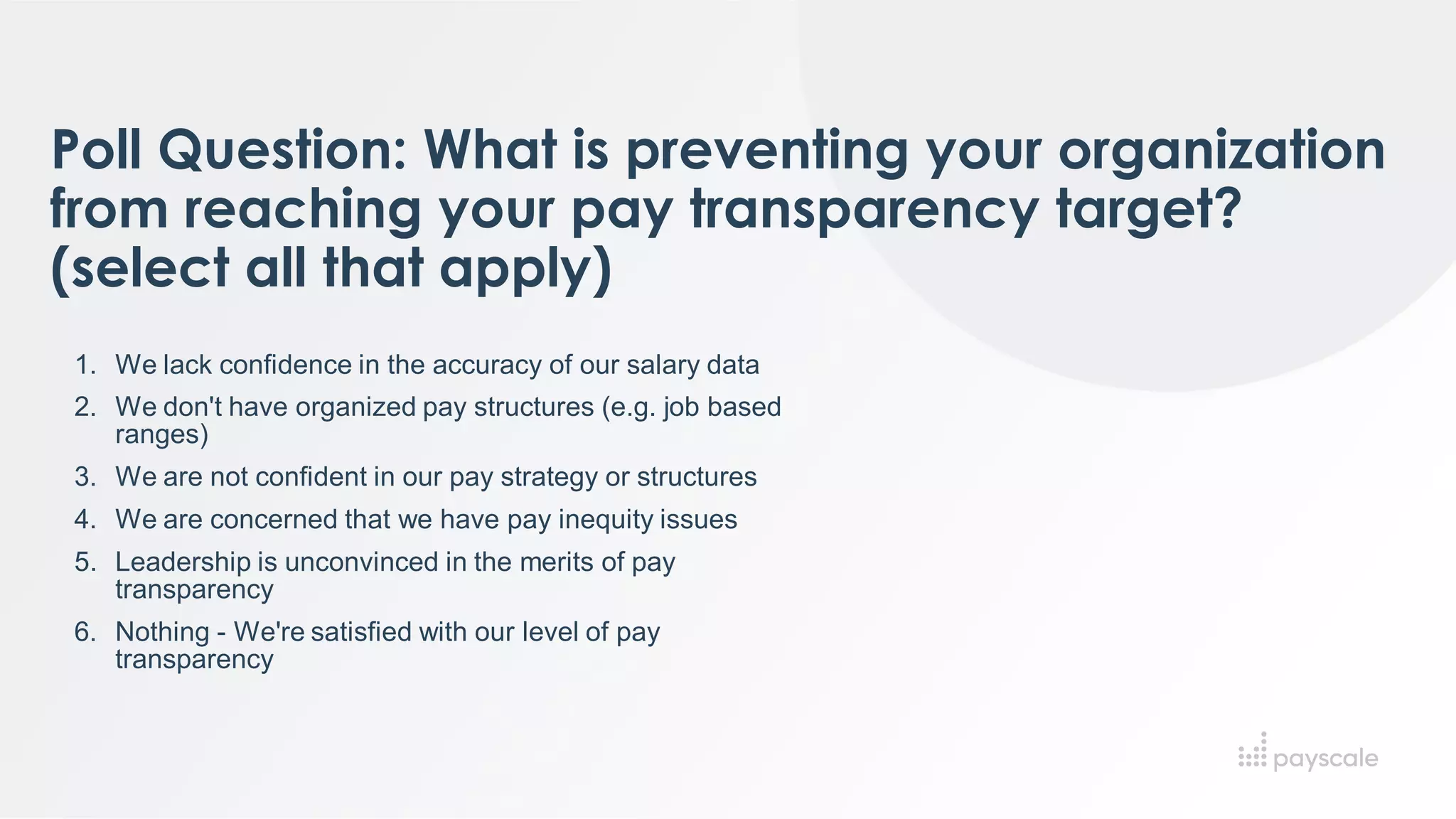 Poll Question: What is preventing your organization
from reaching your pay transparency target?
(select all that apply)
1. We lack confidence in the accuracy of our salary data
2. We don't have organized pay structures (e.g. job based
ranges)
3. We are not confident in our pay strategy or structures
4. We are concerned that we have pay inequity issues
5. Leadership is unconvinced in the merits of pay
transparency
6. Nothing - We're satisfied with our level of pay
transparency
 
