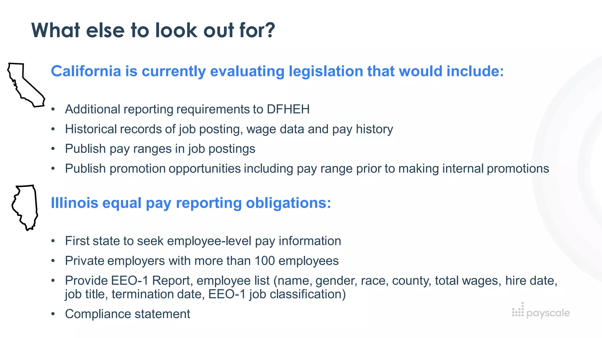 What else to look out for?
California is currently evaluating legislation that would include:
• Additional reporting requirements to DFHEH
• Historical records of job posting, wage data and pay history
• Publish pay ranges in job postings
• Publish promotion opportunities including pay range prior to making internal promotions
Illinois equal pay reporting obligations:
• First state to seek employee-level pay information
• Private employers with more than 100 employees
• Provide EEO-1 Report, employee list (name, gender, race, county, total wages, hire date,
job title, termination date, EEO-1 job classification)
• Compliance statement
 