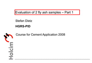 Evaluation of 2 fly ash samples – Part 1
Stefan Dietz
HGRS-PID
Course for Cement Application 2008
 