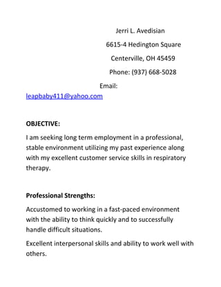 Jerri L. Avedisian
6615-4 Hedington Square
Centerville, OH 45459
Phone: (937) 668-5028
Email:
leapbaby411@yahoo.com
OBJECTIVE:
I am seeking long term employment in a professional,
stable environment utilizing my past experience along
with my excellent customer service skills in respiratory
therapy.
Professional Strengths:
Accustomed to working in a fast-paced environment
with the ability to think quickly and to successfully
handle difficult situations.
Excellent interpersonal skills and ability to work well with
others.
 