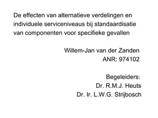 De effecten van alternatieve verdelingen en
individuele serviceniveaus bij standaardisatie
van componenten voor specifieke gevallen
Willem-Jan van der Zanden
ANR: 974102
Begeleiders:
Dr. R.M.J. Heuts
Dr. Ir. L.W.G. Strijbosch
 