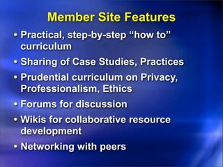 Member Site Features
• Practical, step-by-step “how to”
 curriculum
• Sharing of Case Studies, Practices
• Prudential curriculum on Privacy,
 Professionalism, Ethics
• Forums for discussion
• Wikis for collaborative resource
 development
• Networking with peers
 