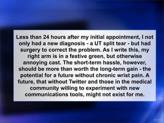 Less than 24 hours after my initial appointment, I not
  only had a new diagnosis - a UT split tear - but had
  surgery to correct the problem. As I write this, my
     right arm is in a festive green, but otherwise
   annoying cast. The short-term hassle, however,
 should be more than worth the long-term gain - the
  potential for a future without chronic wrist pain. A
 future, that without Twitter and those in the medical
      community willing to experiment with new
    communications tools, might not exist for me.



                                                         3031031-10
 