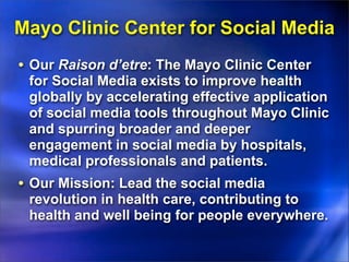 Mayo Clinic Center for Social Media
• Our Raison d’etre: The Mayo Clinic Center
 for Social Media exists to improve health
 globally by accelerating effective application
 of social media tools throughout Mayo Clinic
 and spurring broader and deeper
 engagement in social media by hospitals,
 medical professionals and patients.
• Our Mission: Lead the social media
 revolution in health care, contributing to
 health and well being for people everywhere.
 