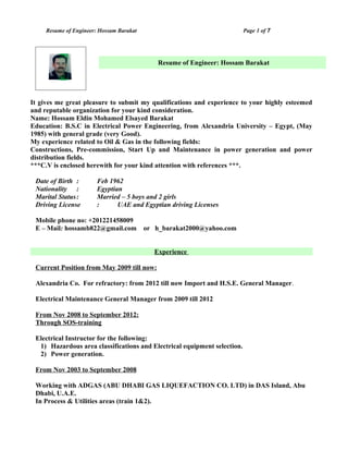 Resume of Engineer: Hossam Barakat Page 1 of 7
It gives me great pleasure to submit my qualifications and experience to your highly esteemed
and reputable organization for your kind consideration.
Name: Hossam Eldin Mohamed Elsayed Barakat
Education: B.S.C in Electrical Power Engineering, from Alexandria University – Egypt, (May
1985) with general grade (very Good).
My experience related to Oil & Gas in the following fields:
Constructions, Pre-commission, Start Up and Maintenance in power generation and power
distribution fields.
***C.V is enclosed herewith for your kind attention with references ***.
Date of Birth : Feb 1962
Nationality : Egyptian
Marital Status: Married – 5 boys and 2 girls
Driving License : UAE and Egyptian driving Licenses
Mobile phone no: +201221458009
E – Mail: hossamb822@gmail.com or h_barakat2000@yahoo.com
Experience
Current Position from May 2009 till now:
Alexandria Co. For refractory: from 2012 till now Import and H.S.E. General Manager.
Electrical Maintenance General Manager from 2009 till 2012
From Nov 2008 to September 2012:
Through SOS-training
Electrical Instructor for the following:
1) Hazardous area classifications and Electrical equipment selection.
2) Power generation.
From Nov 2003 to September 2008
Working with ADGAS (ABU DHABI GAS LIQUEFACTION CO. LTD) in DAS Island, Abu
Dhabi, U.A.E.
In Process & Utilities areas (train 1&2).
Resume of Engineer: Hossam Barakat
 
