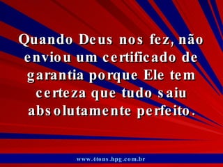 Quando Deus nos fez, não enviou um certificado de garantia porque Ele tem certeza que tudo saiu absolutamente perfeito. www.4tons.hpg.com.br   