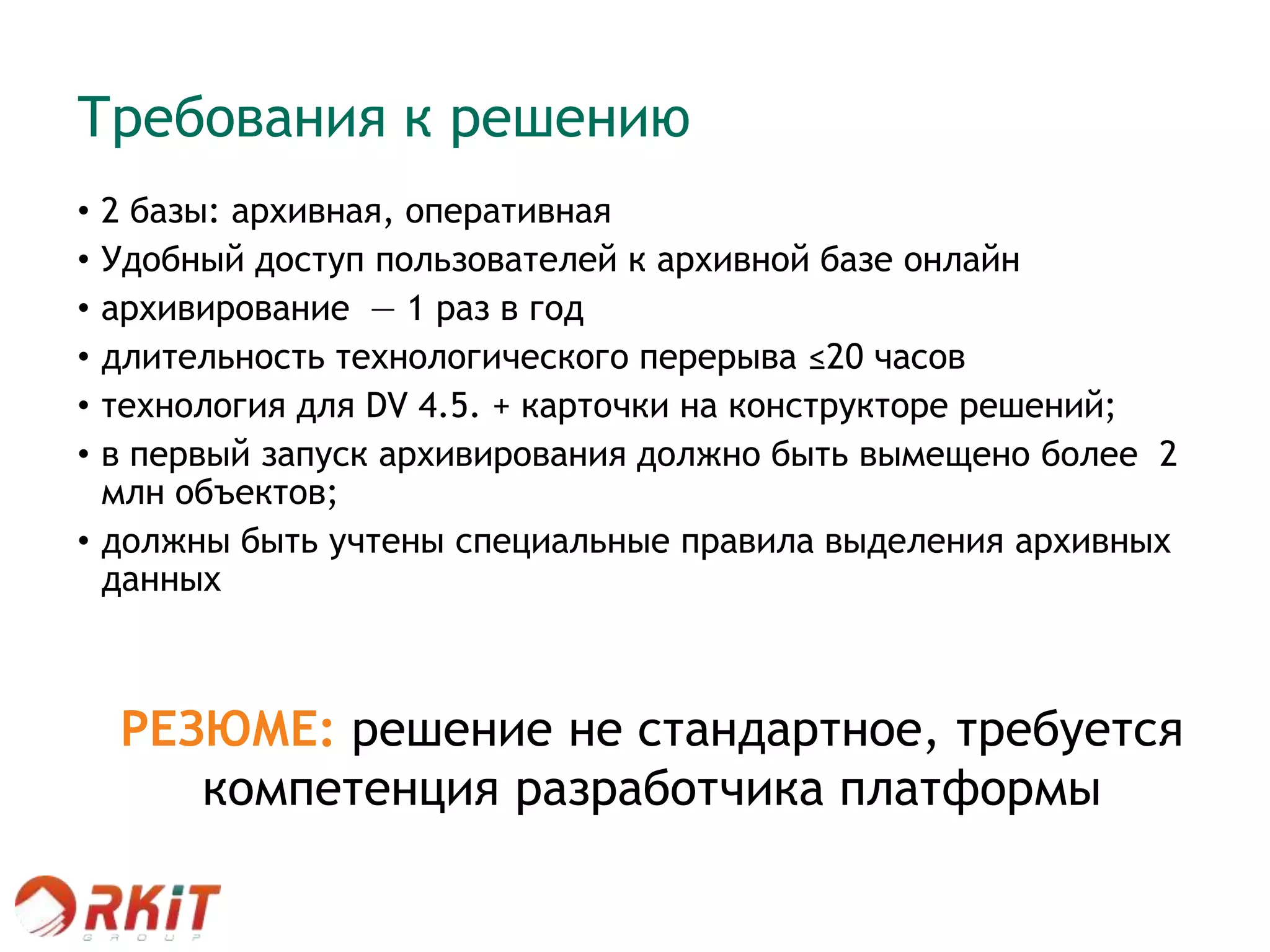 Требования к решению
• 2 базы: архивная, оперативная
• Удобный доступ пользователей к архивной базе онлайн
• архивирование — 1 раз в год
• длительность технологического перерыва ≤20 часов
• технология для DV 4.5. + карточки на конструкторе решений;
• в первый запуск архивирования должно быть вымещено более 2
млн объектов;
• должны быть учтены специальные правила выделения архивных
данных
a. Зарегистрированы до 01.01.2012; Не содержат контрольных задач первого уровня со сроком завершения >= 2012
г.:
i. Регистратор = Группа контроля
ii. Ожидаемая дата завершения >=01.01.2012
iii. Не содержат ссылок на карточки документов, зарегистрированные в 2012 г или имеющие ссылки на
карточки документов 2012 г.
b. Зарегистрированы до Сегодня-30. Не содержат ссылок на карточки документов, зарегистрированные в 2012 г
или имеющие ссылки на карточки документов 2012 г.
При удалении карточек за 2012 г. занять в нумераторе освободившиеся номера
РЕЗЮМЕ: решение не стандартное, требуется
компетенция разработчика платформы
 
