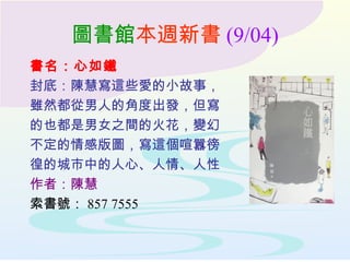 圖書館本週新書 (9/04)
書名：心如鐵
封底：陳慧寫這些愛的小故事，
雖然都從男人的角度出發，但寫
的也都是男女之間的火花，變幻
不定的情感版圖，寫這個喧囂徬
徨的城市中的人心、人情、人性
作者：陳慧
索書號： 857 7555
 