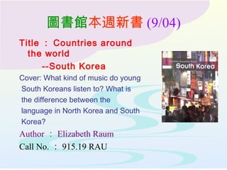 圖書館本週新書 (9/04)
Title ： Countries around
the world
--South Korea
Cover: What kind of music do young
South Koreans listen to? What is
the difference between the
language in North Korea and South
Korea?
Author ： Elizabeth Raum
Call No. ： 915.19 RAU
 