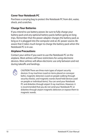 10 Notebook PC User Manual
Cover Your Notebook PC
Purchase a carrying bag to protect the Notebook PC from dirt, water,
shock, and scratches.
Charge Your Batteries
If you intend to use battery power, be sure to fully charge your
battery pack and any optional battery packs before going on long
trips. Remember that the power adapter charges the battery pack as
long as it is plugged into the computer and an AC power source. Be
aware that it takes much longer to charge the battery pack when the
Notebook PC is in use.
Airplane Precautions
Contact your airline if you want to use the Notebook PC on the
airplane. Most airlines will have restrictions for using electronic
devices. Most airlines will allow electronic use only between and not
during takeoffs and landings.
CAUTION! There are three main types of airport security
devices: X-ray machines (used on items placed on conveyor
belts), magnetic detectors (used on people walking through
security checks), and magnetic wands (hand-held devices used
on people or individual items). You can send your Notebook
PC and diskettes through airport X-ray machines. However, it
is recommended that you do not send your Notebook PC or
diskettes through airport magnetic detectors or expose them to
magnetic wands.
 