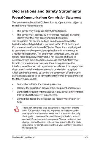Notebook PC User Manual A-29
Declarations and Safety Statements
Federal Communications Commission Statement
This device complies with FCC Rules Part 15. Operation is subject to
the following two conditions:
•	 This device may not cause harmful interference.
•	 This device must accept any interference received, including
interference that may cause undesired operation.
This equipment has been tested and found to comply with the
limits for a class B digital device, pursuant to Part 15 of the Federal
Communications Commission (FCC) rules. These limits are designed
to provide reasonable protection against harmful interference in
a residential installation. This equipment generates, uses, and can
radiate radio frequency energy and, if not installed and used in
accordance with the instructions, may cause harmful interference
to radio communications. However, there is no guarantee that
interference will not occur in a particular installation. If this equipment
does cause harmful interference to radio or television reception,
which can be determined by turning the equipment off and on, the
user is encouraged to try to correct the interference by one or more of
the following measures:
•	 Reorient or relocate the receiving antenna.
•	 Increase the separation between the equipment and receiver.
•	 Connect the equipment into an outlet on a circuit different from
that to which the receiver is connected.
•	 Consult the dealer or an experienced radio/TV technician for
help.
The use of a shielded-type power cord is required in order to
meet FCC emission limits and to prevent interference to the
nearby radio and television reception. It is essential that only
the supplied power cord be used. Use only shielded cables to
connect I/O devices to this equipment. You are cautioned that
changes or modifications not expressly approved by the party
responsible for compliance could void your authority to operate
the equipment.
 