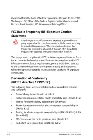 A-30 Notebook PC User Manual
(Reprinted from the Code of Federal Regulations #47, part 15.193, 1993.
Washington DC: Office of the Federal Register, National Archives and
Records Administration, U.S. Government Printing Office.)
FCC Radio Frequency (RF) Exposure Caution
Statement
Any changes or modifications not expressly approved by the
party responsible for compliance could void the user’s authority
to operate this equipment.“The manufacture declares that
this device is limited to Channels 1 through 11 in the 2.4GHz
frequency by specified firmware controlled in the USA.”
This equipment complies with FCC radiation exposure limits set forth
for an uncontrolled environment. To maintain compliance with FCC
RF exposure compliance requirements, please avoid direct contact
to the transmitting antenna during transmitting. End users must
follow the specific operating instructions for satisfying RF exposure
compliance.
Declaration of Conformity
(R&TTE directive 1999/5/EC)
The following items were completed and are considered relevant
and sufficient:
•	 Essential requirements as in [Article 3]
•	 Protection requirements for health and safety as in [Article 3.1a]
•	 Testing for electric safety according to [EN 60950]
•	 Protection requirements for electromagnetic compatibility in
[Article 3.1b]
•	 Testing for electromagnetic compatibility in [EN 301 489-1] & [EN
301 489-17]
•	 Effective use of the radio spectrum as in [Article 3.2]
•	 Radio test suites according to [EN 300 328-2]
 