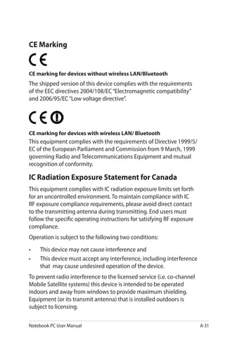 Notebook PC User Manual A-31
CE Marking
CE marking for devices without wireless LAN/Bluetooth
The shipped version of this device complies with the requirements
of the EEC directives 2004/108/EC“Electromagnetic compatibility”
and 2006/95/EC“Low voltage directive”.
CE marking for devices with wireless LAN/ Bluetooth
This equipment complies with the requirements of Directive 1999/5/
EC of the European Parliament and Commission from 9 March, 1999
governing Radio and Telecommunications Equipment and mutual
recognition of conformity.
IC Radiation Exposure Statement for Canada
This equipment complies with IC radiation exposure limits set forth
for an uncontrolled environment. To maintain compliance with IC
RF exposure compliance requirements, please avoid direct contact
to the transmitting antenna during transmitting. End users must
follow the specific operating instructions for satisfying RF exposure
compliance.
Operation is subject to the following two conditions:
•	 This device may not cause interference and
•	 This device must accept any interference, including interference
that may cause undesired operation of the device.
To prevent radio interference to the licensed service (i.e. co-channel
Mobile Satellite systems) this device is intended to be operated
indoors and away from windows to provide maximum shielding.
Equipment (or its transmit antenna) that is installed outdoors is
subject to licensing.
 