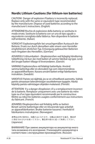 A-36 Notebook PC User Manual
Nordic Lithium Cautions (for lithium-ion batteries)
CAUTION! Danger of explosion if battery is incorrectly replaced.
Replace only with the same or equivalent type recommended
by the manufacturer. Dispose of used batteries according to the
manufacturer’s instructions. (English)
ATTENZIONE!Rischio di esplosione della batteria se sostituita in
modo errato. Sostituire la batteria con un una di tipo uguale o
equivalente consigliata dalla fabbrica. Non disperdere le batterie
nell’ambiente. (Italian)
VORSICHT! Explosionsgefahr bei unsachgemäßen Austausch der
Batterie. Ersatz nur durch denselben oder einem vom Hersteller
empfohlenem ähnlichen Typ. Entsorgung gebrauchter Batterien
nach Angaben des Herstellers. (German)
ADVARSELI! Lithiumbatteri - Eksplosionsfare ved fejlagtig håndtering.
Udskiftning må kun ske med batteri af samme fabrikat og type. Levér
det brugte batteri tilbage til leverandøren. (Danish)
VARNING! Explosionsfara vid felaktigt batteribyte. Använd
samma batterityp eller en ekvivalent typ som rekommenderas
av apparattillverkaren. Kassera använt batteri enligt fabrikantens
instruktion. (Swedish)
VAROITUS! Paristo voi räjähtää, jos se on virheellisesti asennettu. Vaihda
paristo ainoastaan laitevalmistajan sousittelemaan tyyppiin. Hävitä
käytetty paristo valmistagan ohjeiden mukaisesti. (Finnish)
ATTENTION! Il y a danger d’explosion s’il y a remplacement incorrect
de la batterie. Remplacer uniquement avec une batterie du mêre
type ou d’un type équivalent recommandé par le constructeur.
Mettre au rebut les batteries usagées conformément aux instructions
du fabricant. (French)
ADVARSEL!Eksplosjonsfare ved feilaktig skifte av batteri.
Benytt samme batteritype eller en tilsvarende type anbefalt
av apparatfabrikanten. Brukte batterier kasseres i henhold til
fabrikantens instruksjoner. (Norwegian)
(Japanese)
ВНИМАНИЕ! При замене аккумулятора на аккумулятор иного
типа возможно его возгорание. Утилизируйте аккумулятор в
соответствии с инструкциями производителя. (Russian)
 