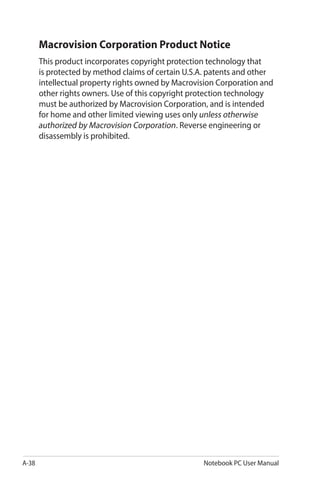 A-38 Notebook PC User Manual
Macrovision Corporation Product Notice
This product incorporates copyright protection technology that
is protected by method claims of certain U.S.A. patents and other
intellectual property rights owned by Macrovision Corporation and
other rights owners. Use of this copyright protection technology
must be authorized by Macrovision Corporation, and is intended
for home and other limited viewing uses onlyunless otherwise
authorized by Macrovision Corporation. Reverse engineering or
disassembly is prohibited.
 