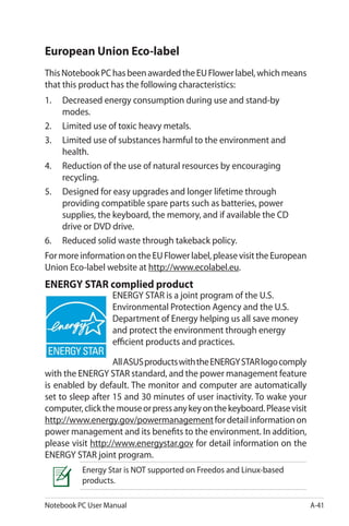 Notebook PC User Manual A-41
European Union Eco-label
ThisNotebookPChasbeenawardedtheEUFlowerlabel,whichmeans
that this product has the following characteristics:
1.	 Decreased energy consumption during use and stand-by
modes.
2.	 Limited use of toxic heavy metals.
3.	 Limited use of substances harmful to the environment and
health.
4.	 Reduction of the use of natural resources by encouraging
recycling.
5.	 Designed for easy upgrades and longer lifetime through
providing compatible spare parts such as batteries, power
supplies, the keyboard, the memory, and if available the CD
drive or DVD drive.
6.	 Reduced solid waste through takeback policy.
FormoreinformationontheEUFlowerlabel,pleasevisittheEuropean
Union Eco-label website at http://www.ecolabel.eu.
ENERGY STAR complied product
ENERGY STAR is a joint program of the U.S.
Environmental Protection Agency and the U.S.
Department of Energy helping us all save money
and protect the environment through energy
efficient products and practices.
AllASUSproductswiththeENERGYSTARlogocomply
with the ENERGY STAR standard, and the power management feature
is enabled by default. The monitor and computer are automatically
set to sleep after 15 and 30 minutes of user inactivity. To wake your
computer,clickthemouseorpressanykeyonthekeyboard.Pleasevisit
http://www.energy.gov/powermanagementfordetailinformationon
power management and its benefits to the environment. In addition,
please visit http://www.energystar.gov for detail information on the
ENERGY STAR joint program.
Energy Star is NOT supported on Freedos and Linux-based
products.
 