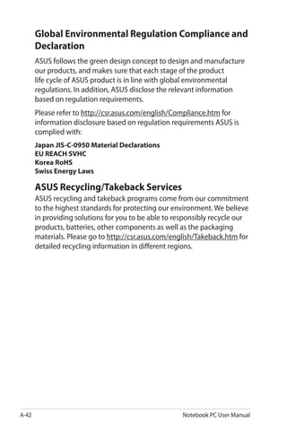 A-42 Notebook PC User Manual
Global Environmental Regulation Compliance and
Declaration
ASUS follows the green design concept to design and manufacture
our products, and makes sure that each stage of the product
life cycle of ASUS product is in line with global environmental
regulations. In addition, ASUS disclose the relevant information
based on regulation requirements.
Please refer to http://csr.asus.com/english/Compliance.htm for
information disclosure based on regulation requirements ASUS is
complied with:
Japan JIS-C-0950 Material Declarations
EU REACH SVHC
Korea RoHS
Swiss Energy Laws
ASUS Recycling/Takeback Services
ASUS recycling and takeback programs come from our commitment
to the highest standards for protecting our environment. We believe
in providing solutions for you to be able to responsibly recycle our
products, batteries, other components as well as the packaging
materials. Please go to http://csr.asus.com/english/Takeback.htm for
detailed recycling information in different regions.
 