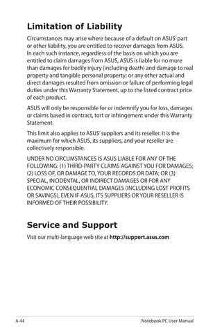 A-44 Notebook PC User Manual
Limitation of Liability
Circumstances may arise where because of a default on ASUS’part
or other liability, you are entitled to recover damages from ASUS.
In each such instance, regardless of the basis on which you are
entitled to claim damages from ASUS, ASUS is liable for no more
than damages for bodily injury (including death) and damage to real
property and tangible personal property; or any other actual and
direct damages resulted from omission or failure of performing legal
duties under this Warranty Statement, up to the listed contract price
of each product.
ASUS will only be responsible for or indemnify you for loss, damages
or claims based in contract, tort or infringement under this Warranty
Statement.
This limit also applies to ASUS’suppliers and its reseller. It is the
maximum for which ASUS, its suppliers, and your reseller are
collectively responsible.
UNDER NO CIRCUMSTANCES IS ASUS LIABLE FOR ANY OF THE
FOLLOWING: (1) THIRD-PARTY CLAIMS AGAINST YOU FOR DAMAGES;
(2) LOSS OF, OR DAMAGE TO, YOUR RECORDS OR DATA; OR (3)
SPECIAL, INCIDENTAL, OR INDIRECT DAMAGES OR FOR ANY
ECONOMIC CONSEQUENTIAL DAMAGES (INCLUDING LOST PROFITS
OR SAVINGS), EVEN IF ASUS, ITS SUPPLIERS OR YOUR RESELLER IS
INFORMED OF THEIR POSSIBILITY.
Service and Support
Visit our multi-language web site at http://support.asus.com
 
