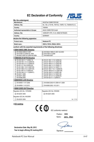 Notebook PC User Manual A-47
EC Declaration of Conformity
We, the undersigned,
Manufacturer: ASUSTek COMPUTER INC.
Address, City: No. 150, LI-TE RD., PEITOU, TAIPEI 112, TAIWAN R.O.C.
Country: TAIWAN
Authorized representative in Europe: ASUS COMPUTER GmbH
Address, City: HARKORT STR. 21-23, 40880 RATINGEN
Country: GERMANY
declare the following apparatus:
Product name : Notebook PC
Model name : X501A, F501A, R502A, S501A
conform with the essential requirements of the following directives:
2004/108/EC-EMC Directive
EN 55022:2006+A1:2007
EN 61000-3-2:2006+A2: 2009
EN 55013:2001+A1:2003+A2:2006
EN 55024:1998+A1:2001+A2:2003
EN 61000-3-3:2008
EN 55020:2007
1999/5/EC-R &TTE Directive
EN 300 328 V1.7.1(2006-10)
EN 300 440-1 V1.4.1(2008-05)
EN 300 440-2 V1.2.1(2008-03)
EN 301 511 V9.0.2(2003-03)
EN 301 908-1 V3.2.1(2007-05)
EN 301 908-2 V3.2.1(2007-05)
EN 301 893 V1.4.1(2005-03)
EN 302 544-2 V1.1.1(2009-01)
EN 62311:2008
EN 50371:2002
EN 50385:2002
EN 301 489-1 V1.8.1(2008-04)
EN 301 489-3 V1.4.1(2002-08)
EN 301 489-4 V1.3.1(2002-08)
EN 301 489-7 V1.3.1(2005-11)
EN 301 489-9 V1.4.1(2007-11)
EN 301 489-17 V2.1.1(2009-05)
EN 301 489-24 V1.4.1(2007-09)
EN 302 326-2 V1.2.2(2007-06)
EN 302 326-3 V1.3.1(2007-09)
EN 301 357-2 V1.3.1(2006-05)
EN 302 623 V1.1.1(2009-01)
2006/95/EC-LVD Directive
EN 60950-1 / A11:2009
EN 60950-1 / A12:2011
EN 60065:2002+A1:2006+A11:2008
EN 60065:2002 / A12:2011
2009/125/EC-ErP Directive
Regulation (EC) No. 1275/2008
EN 62301:2005
Regulation (EC) No. 642/2009
EN 62301:2005
Regulation (EC) No. 278/2009
EN 62301:2005
Ver. 111121
CE marking
Declaration Date: May 09, 2012
Year to begin affixing CE marking:2012
Position : CEO
Name : Jerry Shen
Signature : __________
(EC conformity marking)
 