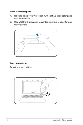 12 Notebook PC User Manual
Open the display panel
A.	 Hold the base of your Notebook PC then lift up the display panel
with your thumb.
B.	 Slowlytiltthedisplaypanelforwardorbackwardtoacomfortable
viewing angle.
Turn the power on
Press the power button.
 