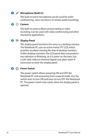 16 Notebook PC User Manual
	 Microphone (Built-in)
	 The built-in mono microphone can be used for video
conferencing, voice narrations, or simple audio recordings.
	 Camera
	 The built-in camera allows picture taking or video
recording. Can be used with video conferencing and other
interactive applications..
	 Display Panel
	 The display panel functions the same as a desktop monitor.
The Notebook PC uses an active matrix TFT LCD, which
provides excellent viewing like that of desktop monitors.
Unlike desktop monitors, the LCD panel does not produce
any radiation or flickering, so it is easier on the eyes. Use
a soft cloth without chemical liquids (use plain water if
necessary) to clean the display panel.
	 Power Switch
	 The power switch allows powering ON and OFF the
Notebook PC and recovering from suspend mode. Use the
switch once to turn ON and once to turn OFF the Notebook
PC. The power switch only works when the display panel is
opened.
1
2
3
4
 