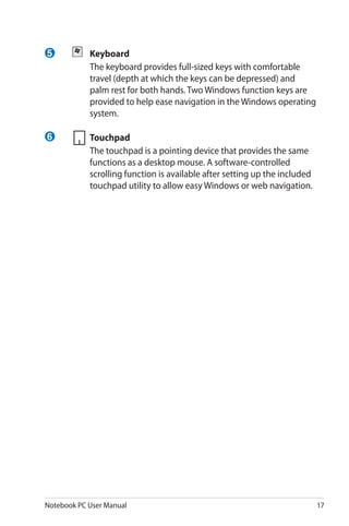 Notebook PC User Manual 17
5 	 Keyboard
	 The keyboard provides full-sized keys with comfortable
travel (depth at which the keys can be depressed) and
palm rest for both hands. Two Windows function keys are
provided to help ease navigation in the Windows operating
system.
	Touchpad
	 The touchpad is a pointing device that provides the same
functions as a desktop mouse. A software-controlled
scrolling function is available after setting up the included
touchpad utility to allow easy Windows or web navigation.
6
 