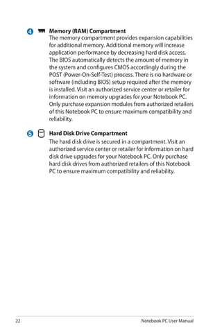 22 Notebook PC User Manual
	 Memory (RAM) Compartment
	 The memory compartment provides expansion capabilities
for additional memory. Additional memory will increase
application performance by decreasing hard disk access.
The BIOS automatically detects the amount of memory in
the system and configures CMOS accordingly during the
POST (Power-On-Self-Test) process. There is no hardware or
software (including BIOS) setup required after the memory
is installed. Visit an authorized service center or retailer for
information on memory upgrades for your Notebook PC.
Only purchase expansion modules from authorized retailers
of this Notebook PC to ensure maximum compatibility and
reliability.
	 Hard Disk Drive Compartment
	 The hard disk drive is secured in a compartment. Visit an
authorized service center or retailer for information on hard
disk drive upgrades for your Notebook PC. Only purchase
hard disk drives from authorized retailers of this Notebook
PC to ensure maximum compatibility and reliability.
5
4
 
