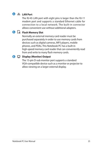 Notebook PC User Manual 25
	 LAN Port
	 The RJ-45 LAN port with eight pins is larger than the RJ-11
modem port and supports a standard Ethernet cable for
connection to a local network. The built-in connector
allows convenient use without additional adapters.
	 Flash Memory Slot
	 Normally an external memory card reader must be
purchased separately in order to use memory cards from
devices such as digital cameras, MP3 players, mobile
phones, and PDAs. This Notebook PC has a built-in
high-speed memory card reader that can conveniently read
from and write to many flash memory cards.
	 Display (Monitor) Output
	 The 15-pin D-sub monitor port supports a standard
VGA-compatible device such as a monitor or projector to
allow viewing on a larger external display.
4
5
6
 
