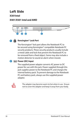 26 Notebook PC User Manual
Left Side
X301Intel
X401/X501 Intel and AMD
42 31
1
2
	 Kensington® Lock Port
	 The Kensington® lock port allows the Notebook PC to
be secured using Kensington® compatible Notebook PC
security products. These security products usually include
a metal cable and lock that prevent the Notebook PC to
be removed from a fixed object. Some may also include a
motion detector to sound an alarm when moved.
	 Power (DC) Input
	 The supplied power adapter converts AC power to DC
power for use with this jack. Power supplied through this
jack supplies power to the Notebook PC and charges the
internal battery pack. To prevent damage to the Notebook
PC and battery pack, always use the supplied power
adapter.
The adapter may become warm to hot when in use. Ensure
not to cover the adapter and keep it away from your body.
 