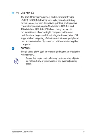 Notebook PC User Manual 27
4
3 	USB Port 2.0
	 The USB (Universal Serial Bus) port is compatible with
USB 2.0 or USB 1.1 devices such as keyboards, pointing
devices, cameras, hard disk drives, printers, and scanners
connected in a series up to 12Mbits/sec (USB 1.1) and
480Mbits/sec (USB 2.0). USB allows many devices to
run simultaneously on a single computer, with some
peripherals acting as additional plug-in sites or hubs. USB
supports hot-swapping of devices so that most peripherals
can be connected or disconnected without restarting the
computer.
	 Air Vents
	 The air vents allow cool air to enter and warm air to exit the
Notebook PC.
Ensure that paper, books, clothing, cables, or other objects
do not block any of the air vents or else overheating may
occur.
 