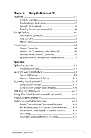 Notebook PC User Manual 3
Chapter 4:	 Using the Notebook PC
Touchpad.............................................................................................................55
Using the touchpad........................................................................................56
Touchpad usage illustrations......................................................................57
Caring for the touchpad................................................................................59
Disabling the touchpad automatically....................................................60
Storage Devices.................................................................................................61
Flash Memory Card Reader..........................................................................61
Hard Disk Drive.................................................................................................62
Memory (RAM)..................................................................................................63
Connections........................................................................................................64
Network Connection......................................................................................64
Wireless LAN Connection (on selected models)..................................66
Windows Wireless Network Connection.................................................68
Bluetooth Wireless Connection(on selected models)........................70
Appendix
Optional Accessories......................................................................................A-2
Optional Connections..................................................................................A-2
Operating System and Software................................................................A-3
System BIOS Settings...................................................................................A-4
Common Problems and Solutions.......................................................A-13
RecoveringYour Notebook PC................................................................ A-19
Using Recovery Partition ........................................................................A-19
Using Recovery DVD (on selected models).......................................A-20
DVD-ROM Drive Information................................................................... A-22
Blu-ray ROM Drive Information(on selected models)..................... A-24
Internal Modem Compliancy................................................................... A-25
Declarations and Safety Statements..................................................... A-29
Federal Communications Commission Statement.........................A-29
FCC Radio Frequency (RF) Exposure Caution Statement.............A-30
Declaration of Conformity(R&TTE directive 1999/5/EC)...............A-30
CE Marking....................................................................................................A-31
IC Radiation Exposure Statement for Canada..................................A-31
 