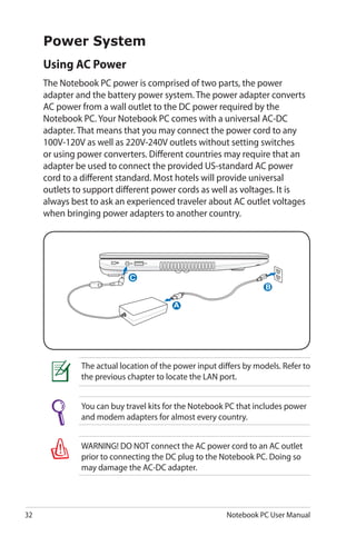 32 Notebook PC User Manual
Power System
Using AC Power
The Notebook PC power is comprised of two parts, the power
adapter and the battery power system. The power adapter converts
AC power from a wall outlet to the DC power required by the
Notebook PC. Your Notebook PC comes with a universal AC-DC
adapter. That means that you may connect the power cord to any
100V-120V as well as 220V-240V outlets without setting switches
or using power converters. Different countries may require that an
adapter be used to connect the provided US-standard AC power
cord to a different standard. Most hotels will provide universal
outlets to support different power cords as well as voltages. It is
always best to ask an experienced traveler about AC outlet voltages
when bringing power adapters to another country.
You can buy travel kits for the Notebook PC that includes power
and modem adapters for almost every country.
WARNING! DO NOT connect the AC power cord to an AC outlet
prior to connecting the DC plug to the Notebook PC. Doing so
may damage the AC-DC adapter.
The actual location of the power input differs by models. Refer to
the previous chapter to locate the LAN port.
A
C
B
 