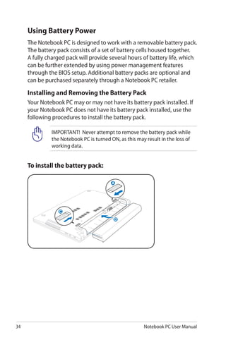 34 Notebook PC User Manual
IMPORTANT! Never attempt to remove the battery pack while
the Notebook PC is turned ON, as this may result in the loss of
working data.
To install the battery pack:
Using Battery Power
The Notebook PC is designed to work with a removable battery pack.
The battery pack consists of a set of battery cells housed together.
A fully charged pack will provide several hours of battery life, which
can be further extended by using power management features
through the BIOS setup. Additional battery packs are optional and
can be purchased separately through a Notebook PC retailer.
Installing and Removing the Battery Pack
Your Notebook PC may or may not have its battery pack installed. If
your Notebook PC does not have its battery pack installed, use the
following procedures to install the battery pack.
C
A
B
C
A
B
 