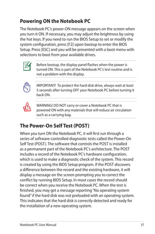 Notebook PC User Manual 37
IMPORTANT! To protect the hard disk drive, always wait at least
5 seconds after turning OFF your Notebook PC before turning it
back ON.
WARNING! DO NOT carry or cover a Notebook PC that is
powered ON with any materials that will reduce air circulation
such as a carrying bag.
Before bootup, the display panel flashes when the power is
turned ON. This is part of the Notebook PC’s test routine and is
not a problem with the display.
Powering ON the Notebook PC
The Notebook PC’s power-ON message appears on the screen when
you turn it ON. If necessary, you may adjust the brightness by using
the hot keys. If you need to run the BIOS Setup to set or modify the
system configuration, press [F2] upon bootup to enter the BIOS
Setup. Press [ESC] and you will be presented with a boot menu with
selections to boot from your available drives.
The Power-On Self Test (POST)
When you turn ON the Notebook PC, it will first run through a
series of software-controlled diagnostic tests called the Power-On
Self Test (POST). The software that controls the POST is installed
as a permanent part of the Notebook PC’s architecture. The POST
includes a record of the Notebook PC’s hardware configuration,
which is used to make a diagnostic check of the system. This record
is created by using the BIOS Setup program. If the POST discovers
a difference between the record and the existing hardware, it will
display a message on the screen prompting you to correct the
conflict by running BIOS Setup. In most cases the record should
be correct when you receive the Notebook PC. When the test is
finished, you may get a message reporting“No operating system
found”if the hard disk was not preloaded with an operating system.
This indicates that the hard disk is correctly detected and ready for
the installation of a new operating system.
 