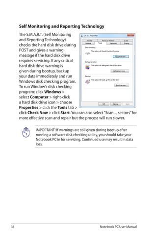 38 Notebook PC User Manual
IMPORTANT! If warnings are still given during bootup after
running a software disk checking utility, you should take your
Notebook PC in for servicing. Continued use may result in data
loss.
Self Monitoring and Reporting Technology
The S.M.A.R.T. (Self Monitoring
and Reporting Technology)
checks the hard disk drive during
POST and gives a warning
message if the hard disk drive
requires servicing. If any critical
hard disk drive warning is
given during bootup, backup
your data immediately and run
Windows disk checking program.
To run Window’s disk checking
program: click Windows >
select Computer > right-click
a hard disk drive icon > choose
Properties > click the Tools tab >
click Check Now > click Start. You can also select“Scan ... sectors”for
more effective scan and repair but the process will run slower.
 