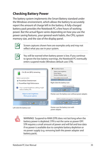 Notebook PC User Manual 39
You will be warned when battery power is low. If you continue
to ignore the low battery warnings, the Notebook PC eventually
enters suspend mode (Windows default uses STR).
Screen captures shown here are examples only and may not
reflect what you see in your system.
Checking Battery Power
The battery system implements the Smart Battery standard under
the Windows environment, which allows the battery to accurately
report the amount of charge left in the battery. A fully-charged
battery pack provides the Notebook PC a few hours of working
power. But the actual figure varies depending on how you use the
power saving features, your general work habits, the CPU, system
memory size, and the size of the display panel.
Pointer over the battery icon without power adapter.
Pointer over the battery icon with
power adapter.
Right-click the battery icon
Left-click the battery icon
WARNING! Suspend-to-RAM (STR) does not last long when the
battery power is depleted. STR is not the same as power OFF.
STR requires a small amount of power and will fail and lose data
if no power is available due to complete battery depletion or
no power supply (e.g. removing both the power adapter and
battery pack).
 