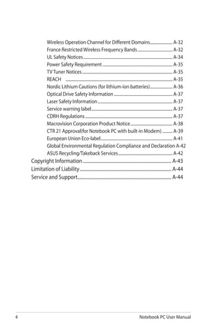 4 Notebook PC User Manual
Wireless Operation Channel for Different Domains.......................A-32
France Restricted Wireless Frequency Bands...................................A-32
UL Safety Notices........................................................................................A-34
Power Safety Requirement.....................................................................A-35
TV Tuner Notices.........................................................................................A-35
REACH	 ........................................................................................................A-35
Nordic Lithium Cautions (for lithium-ion batteries).......................A-36
Optical Drive Safety Information..........................................................A-37
Laser Safety Information..........................................................................A-37
Service warning label................................................................................A-37
CDRH Regulations......................................................................................A-37
Macrovision Corporation Product Notice..........................................A-38
CTR 21 Approval(for Notebook PC with built-in Modem)...........A-39
European Union Eco-label.......................................................................A-41
Global Environmental Regulation Compliance and Declaration .A-42
ASUS Recycling/Takeback Services......................................................A-42
Copyright Information............................................................................... A-43
Limitation of Liability.................................................................................. A-44
Service and Support.................................................................................... A-44
 