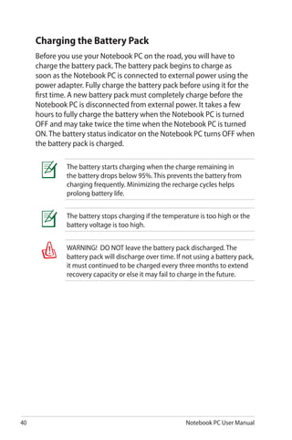 40 Notebook PC User Manual
WARNING! DO NOT leave the battery pack discharged. The
battery pack will discharge over time. If not using a battery pack,
it must continued to be charged every three months to extend
recovery capacity or else it may fail to charge in the future.
The battery stops charging if the temperature is too high or the
battery voltage is too high.
Charging the Battery Pack
Before you use your Notebook PC on the road, you will have to
charge the battery pack. The battery pack begins to charge as
soon as the Notebook PC is connected to external power using the
power adapter. Fully charge the battery pack before using it for the
first time. A new battery pack must completely charge before the
Notebook PC is disconnected from external power. It takes a few
hours to fully charge the battery when the Notebook PC is turned
OFF and may take twice the time when the Notebook PC is turned
ON. The battery status indicator on the Notebook PC turns OFF when
the battery pack is charged.
The battery starts charging when the charge remaining in
the battery drops below 95%. This prevents the battery from
charging frequently. Minimizing the recharge cycles helps
prolong battery life.
 