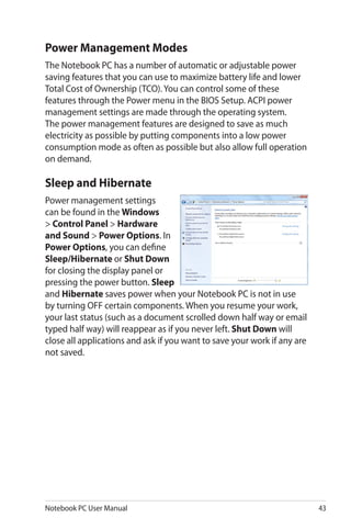 Notebook PC User Manual 43
Sleep and Hibernate
Power management settings
can be found in the Windows
> Control Panel > Hardware
and Sound > Power Options. In
Power Options, you can define
Sleep/Hibernate or Shut Down
for closing the display panel or
pressing the power button. Sleep
and Hibernate saves power when your Notebook PC is not in use
by turning OFF certain components. When you resume your work,
your last status (such as a document scrolled down half way or email
typed half way) will reappear as if you never left. Shut Down will
close all applications and ask if you want to save your work if any are
not saved.
Power Management Modes
The Notebook PC has a number of automatic or adjustable power
saving features that you can use to maximize battery life and lower
Total Cost of Ownership (TCO). You can control some of these
features through the Power menu in the BIOS Setup. ACPI power
management settings are made through the operating system.
The power management features are designed to save as much
electricity as possible by putting components into a low power
consumption mode as often as possible but also allow full operation
on demand.
 