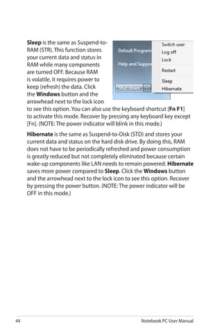44 Notebook PC User Manual
Sleep is the same as Suspend-to-
RAM (STR). This function stores
your current data and status in
RAM while many components
are turned OFF. Because RAM
is volatile, it requires power to
keep (refresh) the data. Click
the Windows button and the
arrowhead next to the lock icon
to see this option. You can also use the keyboard shortcut [Fn F1]
to activate this mode. Recover by pressing any keyboard key except
[Fn]. (NOTE: The power indicator will blink in this mode.)
Hibernate is the same as Suspend-to-Disk (STD) and stores your
current data and status on the hard disk drive. By doing this, RAM
does not have to be periodically refreshed and power consumption
is greatly reduced but not completely eliminated because certain
wake-up components like LAN needs to remain powered. Hibernate
saves more power compared to Sleep. Click the Windows button
and the arrowhead next to the lock icon to see this option. Recover
by pressing the power button. (NOTE: The power indicator will be
OFF in this mode.)
 