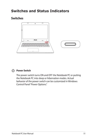 Notebook PC User Manual 51
Switches
Switches and Status Indicators
	 Power Switch
	 The power switch turns ON and OFF the Notebook PC or putting
the Notebook PC into sleep or hibernation modes. Actual
behavior of the power switch can be customized in Windows
Control Panel“Power Options.”
 