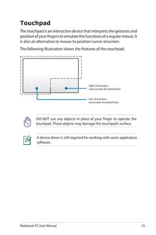 Notebook PC User Manual 55
Touchpad
The touchpad is an interactive device that interprets the gestures and
positionofyourfingerstosimulatethefunctionsofaregularmouse.It
is also an alternative to mouse to position cursor onscreen.
The following illustration shows the features of the touchpad:
Left-click button
(area inside the dotted-line)
Right-click button
(area outside the dotted-line)
DO NOT use any objects in place of your finger to operate the
touchpad. These objects may damage the touchpad’s surface.
A device driver is still required for working with some application
software.
 