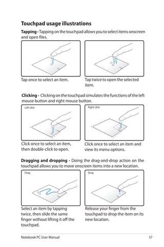 Notebook PC User Manual 57
Tap once to select an item.
Click once to select an item,
then double-click to open.
Click once to select an item and
view its menu options.
Left click Right click
Drag
Select an item by tapping
twice, then slide the same
finger without lifting it off the
touchpad.
Release your finger from the
touchpad to drop the item on its
new location.
Drop
Tap twice to open the selected
item.
Touchpad usage illustrations
Tapping-Tappingonthetouchpadallowsyoutoselectitemsonscreen
and open files.
Clicking- Clickingonthetouchpadsimulatesthefunctionsoftheleft
mouse button and right mouse button.
Dragging and dropping - Doing the drag-and-drop action on the
touchpad allows you to move onscreen items into a new location.
 