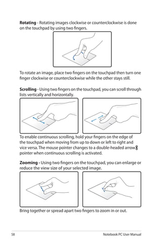 58 Notebook PC User Manual
To rotate an image, place two fingers on the touchpad then turn one
finger clockwise or counterclockwise while the other stays still.
To enable continuous scrolling, hold your fingers on the edge of
the touchpad when moving from up to down or left to right and
vice versa. The mouse pointer changes to a double-headed arrow
pointer when continuous scrolling is activated.
Bring together or spread apart two fingers to zoom in or out.
Rotating - Rotating images clockwise or counterclockwise is done
on the touchpad by using two fingers.
Scrolling - Using two fingers on the touchpad, you can scroll through
lists vertically and horizontally.
Zooming - Using two fingers on the touchpad, you can enlarge or
reduce the view size of your selected image.
 