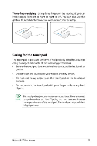 Notebook PC User Manual 59
Thetouchpadrespondstomovementnottoforce.Thereisnoneed
to tap the surface too hard. Tapping too hard does not increase
the responsiveness of the touchpad.The touchpad responds best
to light pressure.
Caring for the touchpad
The touchpad is pressure sensitive. If not properly cared for, it can be
easily damaged. Take note of the following precautions.
•	 Ensure the touchpad does not come into contact with dirt, liquids or
grease.
•	 Do not touch the touchpad if your fingers are dirty or wet.
•	 Do not rest heavy objects on the touchpad or the touchpad
buttons.
•	 Do not scratch the touchpad with your finger nails or any hard
objects.
Three-finger swiping - Using three fingers on the touchpad, you can
swipe pages from left to right or right to left. You can also use this
gesture to switch between active windows on your desktop.
 