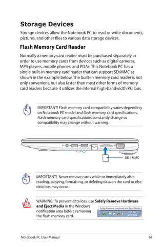 Notebook PC User Manual 61
Flash Memory Card Reader
Normally a memory card reader must be purchased separately in
order to use memory cards from devices such as digital cameras,
MP3 players, mobile phones, and PDAs. This Notebook PC has a
single built-in memory card reader that can support SD/MMC as
shown in the example below. The built-in memory card reader is not
only convenient, but also faster than most other forms of memory
card readers because it utilizes the internal high-bandwidth PCI bus.
WARNING! To prevent data loss, use Safely Remove Hardware
and Eject Media in the Windows
notification area before removing
the flash memory card.
IMPORTANT! Flash memory card compatibility varies depending
on Notebook PC model and flash memory card specifications.
Flash memory card specifications constantly change so
compatibility may change without warning.
IMPORTANT! Never remove cards while or immediately after
reading, copying, formatting, or deleting data on the card or else
data loss may occur.
SD / MMC
Storage Devices
Storage devices allow the Notebook PC to read or write documents,
pictures, and other files to various data storage devices.
 