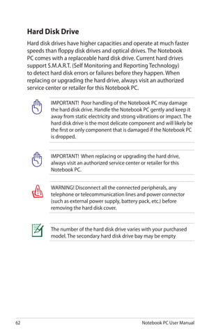 62 Notebook PC User Manual
Hard Disk Drive
Hard disk drives have higher capacities and operate at much faster
speeds than floppy disk drives and optical drives. The Notebook
PC comes with a replaceable hard disk drive. Current hard drives
support S.M.A.R.T. (Self Monitoring and Reporting Technology)
to detect hard disk errors or failures before they happen. When
replacing or upgrading the hard drive, always visit an authorized
service center or retailer for this Notebook PC.
IMPORTANT! Poor handling of the Notebook PC may damage
the hard disk drive. Handle the Notebook PC gently and keep it
away from static electricity and strong vibrations or impact. The
hard disk drive is the most delicate component and will likely be
the first or only component that is damaged if the Notebook PC
is dropped.
WARNING! Disconnect all the connected peripherals, any
telephone or telecommunication lines and power connector
(such as external power supply, battery pack, etc.) before
removing the hard disk cover.
IMPORTANT! When replacing or upgrading the hard drive,
always visit an authorized service center or retailer for this
Notebook PC.
The number of the hard disk drive varies with your purchased
model. The secondary hard disk drive bay may be empty
 