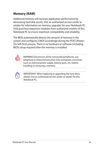 Notebook PC User Manual 63
Memory (RAM)
Additional memory will increase application performance by
decreasing hard disk access. Visit an authorized service center or
retailer for information on memory upgrades for your Notebook PC.
Only purchase expansion modules from authorized retailers of this
Notebook PC to ensure maximum compatibility and reliability.
The BIOS automatically detects the amount of memory in the
system and configures CMOS accordingly during the POST (Power-
On-Self-Test) process. There is no hardware or software (including
BIOS) setup required after the memory is installed.
WARNING! Disconnect all the connected peripherals, any
telephone or telecommunication lines and power connector
(such as external power supply, battery pack, etc.) before
installing or removing a memory.
IMPORTANT! When replacing or upgrading the hard drive,
always visit an authorized service center or retailer for this
Notebook PC.
 